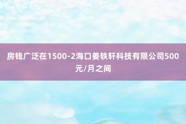 房钱广泛在1500-2海口姜轶轩科技有限公司500元/月之间