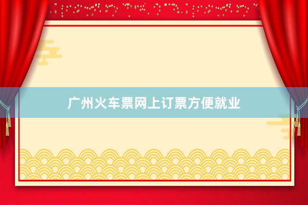 广州火车票网上订票方便就业